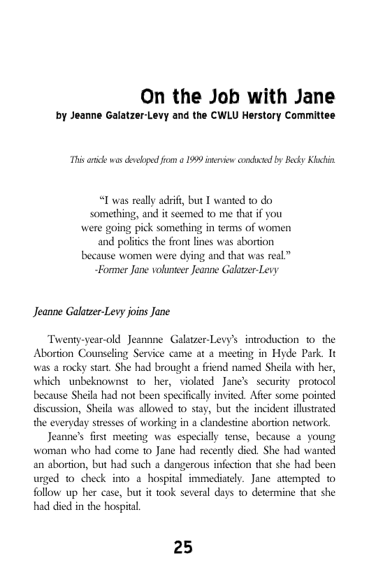 On the Job with Jane  by Jeanne Galatzer-Levy and the CWLU Herstory Committee  This ardicle was developed from a 1999 interview conducted by Becky Kluchin  “ was really adrifi, but I wanted to do something, and it seemed to me that if you were going pick something in terms of women and politis the front lines was abortion because women were dying and that was real” ~Former Jane volunteer Jeanne Galatzer-Levy  Jeanne Galatzer-Levy joins Jane  Twenty-year-old Jeannne Galatzer-Levy’s introduction o the Abortion Counseling Service came at a meeting in Hyde Park. It was a rocky start. She had brought a friend named Sheila with her, which unbeknownst 10 her, violated Jane’s security protocol because Sheila had not been specificaly invited. Afier some pointed discussion, Sheila was allowed 1o stay, but the incident illustrated the everyday stresses of working in a clandestine abortion network.  Jeanne’s first meeting was especially tense, because a young woman who had come 1o Jane had recently died. She had wanted an abortion, but had such a dangerous infection that she had been urged to check into a hospital immediately. Jane attempted to follow up her case, but it took several days to determine that she had died in the hospital  25 